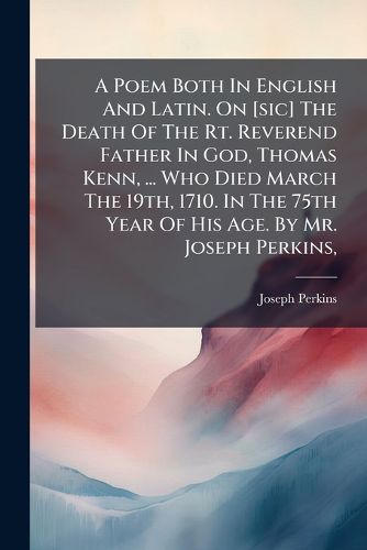 Cover image for A Poem Both in English and Latin. on [Sic] the Death of the Rt. Reverend Father in God, Thomas Kenn, ... Who Died March the 19th, 1710. in the 75th Year of His Age. by Mr. Joseph Perkins, ...