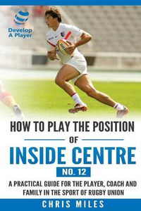 Cover image for How to play the position of Inside Centre (No. 12): A practical guide for the player, coach and family in the sport of rugby union