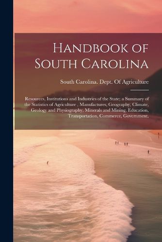 Cover image for Handbook of South Carolina; Resources, Institutions and Industries of the State; a Summary of the Statistics of Agriculture, Manufactures, Geography, Climate, Geology and Physiography, Minerals and Mining, Education, Transportation, Commerce, Government,