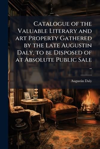 Cover image for Catalogue of the Valuable Literary and Art Property Gathered by the Late Augustin Daly, to Be Disposed of at Absolute Public Sale ..