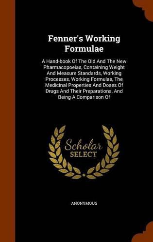 Cover image for Fenner's Working Formulae: A Hand-Book of the Old and the New Pharmacopoeias, Containing Weight and Measure Standards, Working Processes, Working Formulae, the Medicinal Properties and Doses of Drugs and Their Preparations, and Being a Comparison of