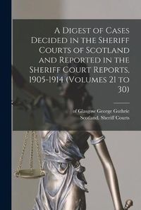 Cover image for A Digest of Cases Decided in the Sheriff Courts of Scotland and Reported in the Sheriff Court Reports, 1905-1914 (volumes 21 to 30)