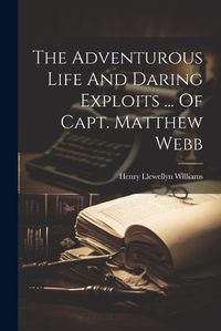 Cover image for The Adventurous Life And Daring Exploits ... Of Capt. Matthew Webb