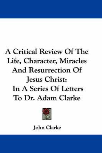 Cover image for A Critical Review of the Life, Character, Miracles and Resurrection of Jesus Christ: In a Series of Letters to Dr. Adam Clarke