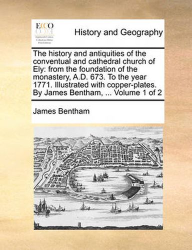 Cover image for The History and Antiquities of the Conventual and Cathedral Church of Ely: From the Foundation of the Monastery, A.D. 673. to the Year 1771. Illustrated with Copper-Plates. by James Bentham, ... Volume 1 of 2