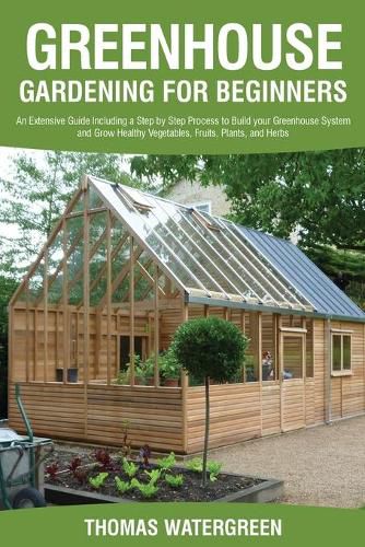 Greenhouse Gardening for Beginners: An Extensive Guide Including a Step by Step Process to Build your Greenhouse System and Grow Healthy Vegetables, Fruits, Plants, and Herbs