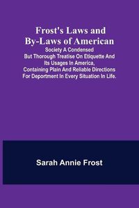 Cover image for Frost's Laws and By-Laws of American: Society A condensed but thorough treatise on etiquette and its usages in America, containing plain and reliable directions for deportment in every situation in life.