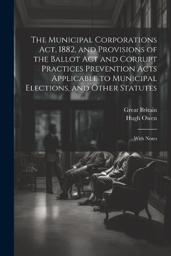 The Municipal Corporations Act, 1882, and Provisions of the Ballot Act and Corrupt Practices Prevention Acts Applicable to Municipal Elections, and Other Statutes