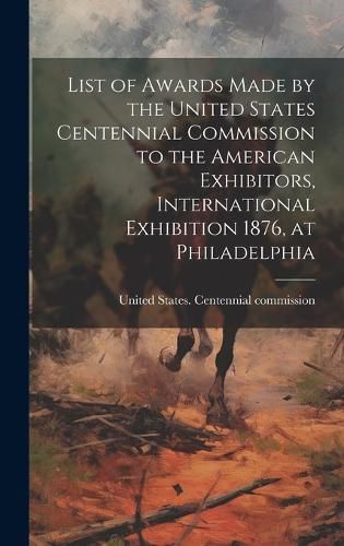 Cover image for List of Awards Made by the United States Centennial Commission to the American Exhibitors, International Exhibition 1876, at Philadelphia