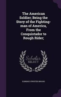 Cover image for The American Soldier; Being the Story of the Fighting-Man of America, from the Conquistador to Rough Rider;