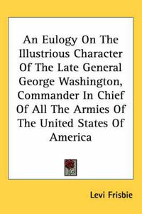 Cover image for An Eulogy on the Illustrious Character of the Late General George Washington, Commander in Chief of All the Armies of the United States of America