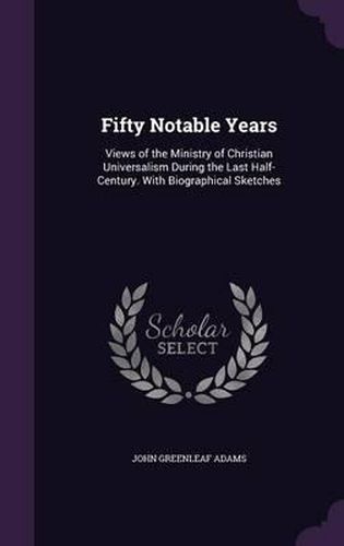 Fifty Notable Years: Views of the Ministry of Christian Universalism During the Last Half-Century. with Biographical Sketches