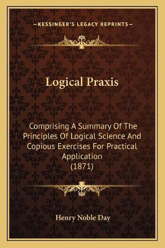 Cover image for Logical Praxis: Comprising a Summary of the Principles of Logical Science and Copious Exercises for Practical Application (1871)