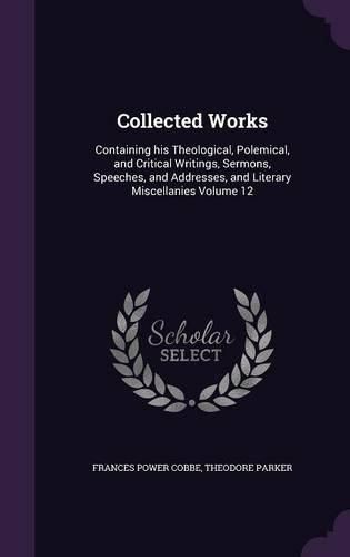 Collected Works: Containing His Theological, Polemical, and Critical Writings, Sermons, Speeches, and Addresses, and Literary Miscellanies Volume 12