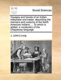 Cover image for Voyages and Travels of an Indian Interpreter and Trader, Describing the Manners and Customs of the North American Indians; ... to Which Is Added, a Vocabulary of the Chippeway Language