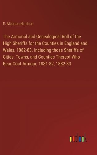 The Armorial and Genealogical Roll of the High Sheriffs for the Counties in England and Wales, 1882-83. Including those Sheriffs of Cities, Towns, and Counties Thereof Who Bear Coat Armour, 1881-82, 1882-83