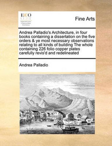 Cover image for Andrea Palladio's Architecture, in Four Books Containing a Dissertation on the Five Orders & Ye Most Necessary Observations Relating to All Kinds of Building the Whole Containing 226 Folio Copper Plates Carefully Revis'd and Redelineated