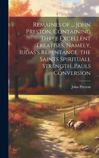 Cover image for Remaines of ... John Preston, Containing Three Excellent Treatises, Namely, Iudas's Repentance. the Saints Spirituall Strength. Pauls Conversion