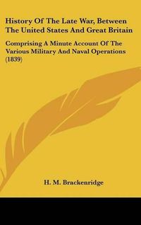 Cover image for History Of The Late War, Between The United States And Great Britain: Comprising A Minute Account Of The Various Military And Naval Operations (1839)