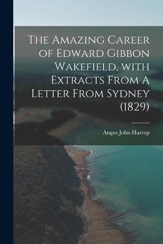 The Amazing Career of Edward Gibbon Wakefield, With Extracts From A Letter From Sydney (1829)