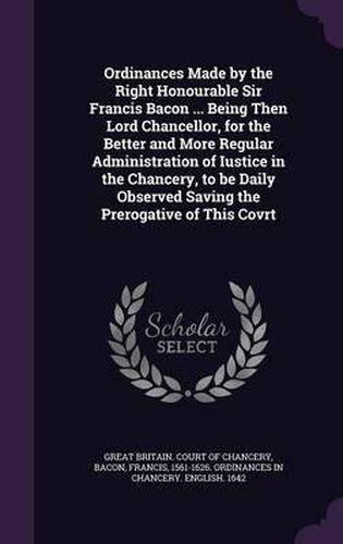 Cover image for Ordinances Made by the Right Honourable Sir Francis Bacon ... Being Then Lord Chancellor, for the Better and More Regular Administration of Iustice in the Chancery, to Be Daily Observed Saving the Prerogative of This Covrt