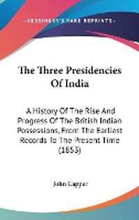 Cover image for The Three Presidencies Of India: A History Of The Rise And Progress Of The British Indian Possessions, From The Earliest Records To The Present Time (1853)