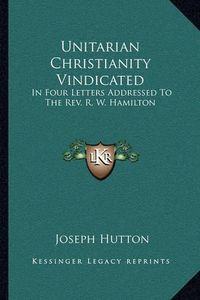 Cover image for Unitarian Christianity Vindicated: In Four Letters Addressed to the REV. R. W. Hamilton