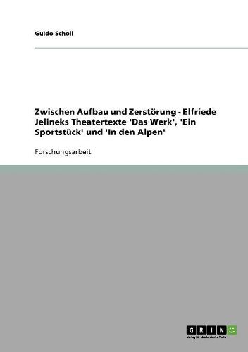 Zwischen Aufbau Und Zerstorung - Elfriede Jelineks Theatertexte 'Das Werk', 'Ein Sportstuck' Und 'in Den Alpen