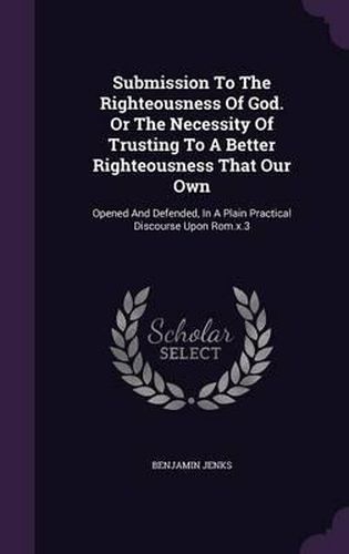 Cover image for Submission to the Righteousness of God. or the Necessity of Trusting to a Better Righteousness That Our Own: Opened and Defended, in a Plain Practical Discourse Upon ROM.X.3