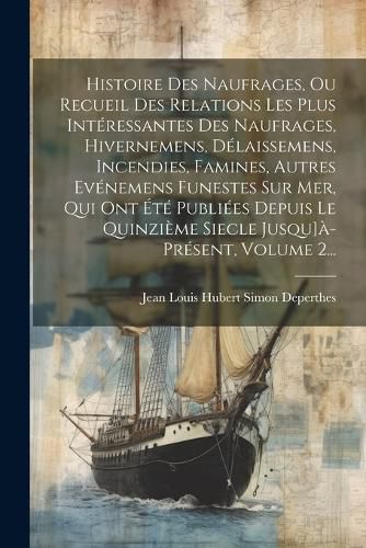 Cover image for Histoire Des Naufrages, Ou Recueil Des Relations Les Plus Interessantes Des Naufrages, Hivernemens, Delaissemens, Incendies, Famines, Autres Evenemens Funestes Sur Mer, Qui Ont Ete Publiees Depuis Le Quinzieme Siecle Jusqu]a-present, Volume 2...
