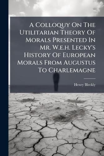 Cover image for A Colloquy On The Utilitarian Theory Of Morals Presented In Mr. W.e.h. Lecky's History Of European Morals From Augustus To Charlemagne