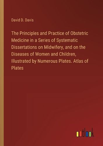 Cover image for The Principles and Practice of Obstetric Medicine in a Series of Systematic Dissertations on Midwifery, and on the Diseases of Women and Children, Illustrated by Numerous Plates. Atlas of Plates