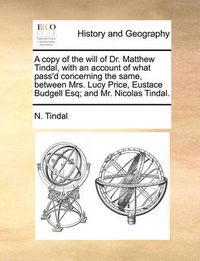 Cover image for A Copy of the Will of Dr. Matthew Tindal, with an Account of What Pass'd Concerning the Same, Between Mrs. Lucy Price, Eustace Budgell Esq; And Mr. Nicolas Tindal.