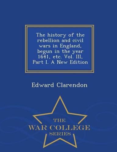 Cover image for The history of the rebellion and civil wars in England, begun in the year 1641, etc. Vol. III, Part I. A New Edition - War College Series