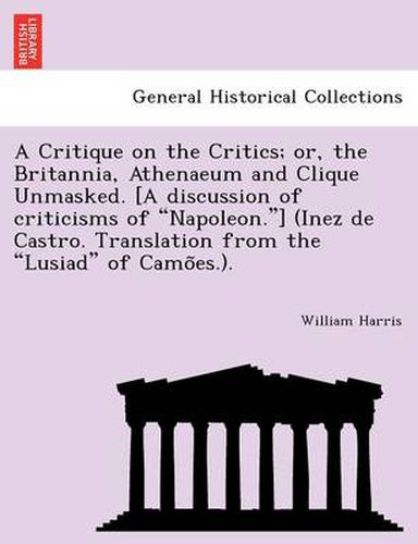 Cover image for A Critique on the Critics; Or, the Britannia, Athenaeum and Clique Unmasked. [A Discussion of Criticisms of  Napoleon. ] (Inez de Castro. Translation from the  Lusiad  of Camo Es.).