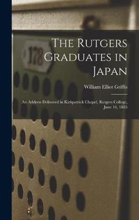 Cover image for The Rutgers Graduates in Japan: an Address Delivered in Kirkpatrick Chapel, Rutgers College, June 16, 1885