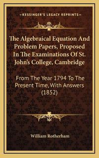 Cover image for The Algebraical Equation and Problem Papers, Proposed in the Examinations of St. John's College, Cambridge: From the Year 1794 to the Present Time, with Answers (1852)