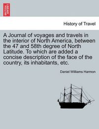 Cover image for A Journal of Voyages and Travels in the Interior of North America, Between the 47 and 58th Degree of North Latitude. to Which Are Added a Concise Description of the Face of the Country, Its Inhabitants, Etc.