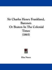 Cover image for Sir Charles Henry Frankland, Baronet: Or Boston in the Colonial Times (1865)