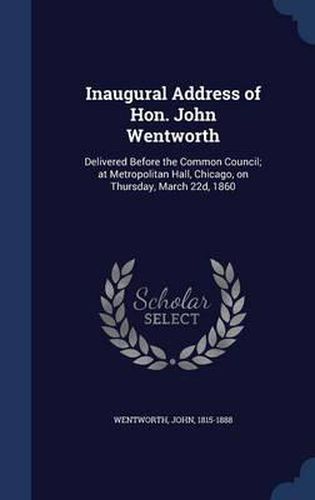 Cover image for Inaugural Address of Hon. John Wentworth: Delivered Before the Common Council; At Metropolitan Hall, Chicago, on Thursday, March 22d, 1860