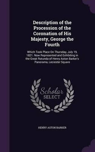 Description of the Procession of the Coronation of His Majesty, George the Fourth: Which Took Place on Thursday, July 19, 1821. Now Represented and Exhibiting in the Great Rotunda of Henry Aston Barker's Panorama, Leciester Square