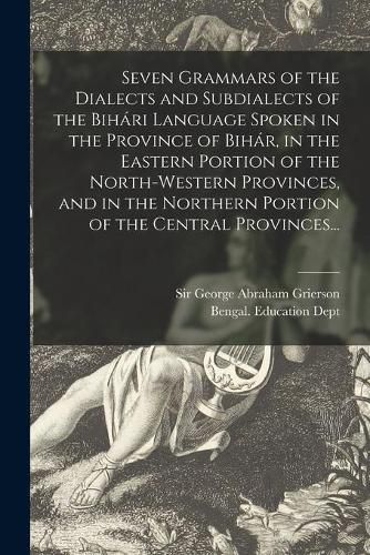 Seven Grammars of the Dialects and Subdialects of the Biha&#769;ri Language Spoken in the Province of Biha&#769;r, in the Eastern Portion of the North-western Provinces, and in the Northern Portion of the Central Provinces...