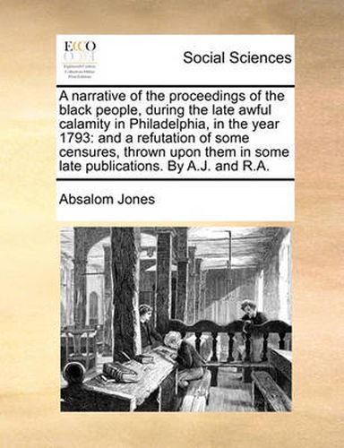 Cover image for A Narrative of the Proceedings of the Black People, During the Late Awful Calamity in Philadelphia, in the Year 1793: And a Refutation of Some Censures, Thrown Upon Them in Some Late Publications. by A.J. and R.A.