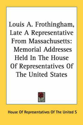 Cover image for Louis A. Frothingham, Late a Representative from Massachusetts: Memorial Addresses Held in the House of Representatives of the United States