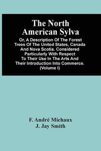 Cover image for The North American Sylva; Or, A Description Of The Forest Trees Of The United States, Canada And Nova Scotia. Considered Particularly With Respect To Their Use In The Arts And Their Introduction Into Commerce. To Which Is Added A Description Of The Most U