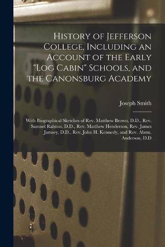 History of Jefferson College, Including an Account of the Early log Cabin Schools, and the Canonsburg Academy: With Biographical Sketches of Rev. Matthew Brown, D.D., Rev. Samuel Ralston, D.D., Rev. Matthew Henderson, Rev. James Jamsey, D.D., Rev....