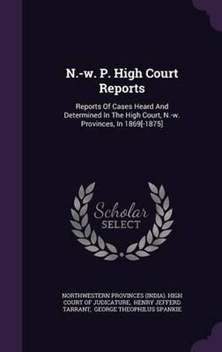 N.-W. P. High Court Reports: Reports of Cases Heard and Determined in the High Court, N.-W. Provinces, in 1869[-1875]