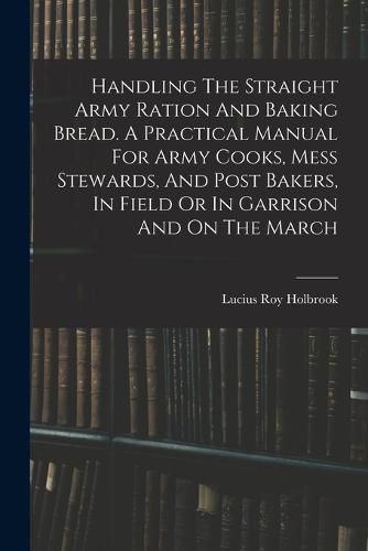 Cover image for Handling The Straight Army Ration And Baking Bread. A Practical Manual For Army Cooks, Mess Stewards, And Post Bakers, In Field Or In Garrison And On The March