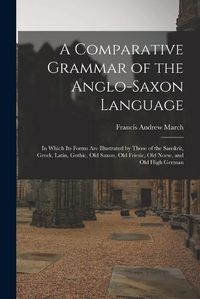 Cover image for A Comparative Grammar of the Anglo-Saxon Language; in Which its Forms are Illustrated by Those of the Sanskrit, Greek, Latin, Gothic, Old Saxon, Old Friesic, Old Norse, and Old High German