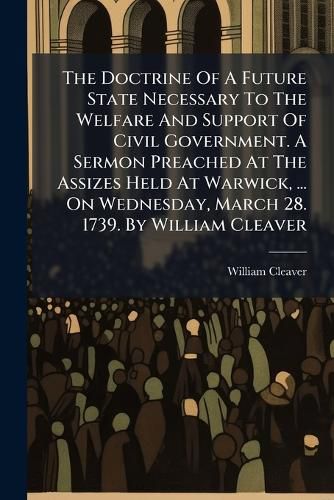 Cover image for The Doctrine of a Future State Necessary to the Welfare and Support of Civil Government. a Sermon Preached at the Assizes Held at Warwick, ... on Wednesday, March 28. 1739. by William Cleaver ...